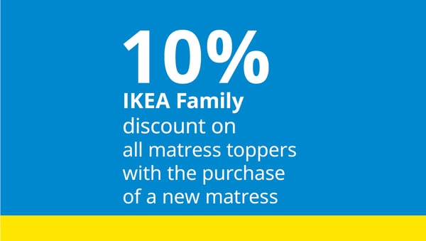 10% IKEA Family discount
on all matress toppers with the purchase of a new matress