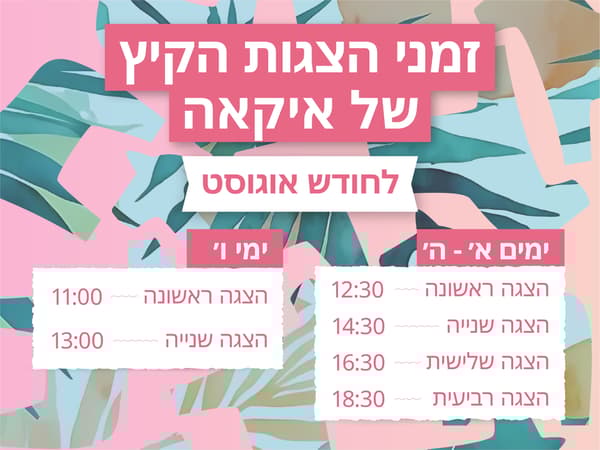 זמני הצגות הקיץ של איקאה לחודש אוגוסט
א'-ה': הצגה ראשונה - 12:30, הצגה שניה - 14:30, הצגה שלישית - 16:30, הצגה רביעית - 18