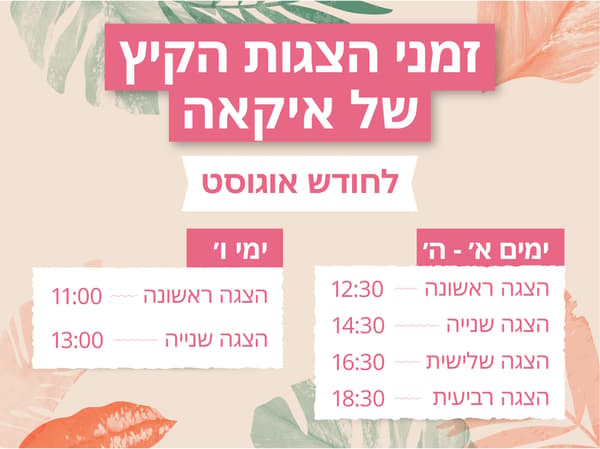 זמני הצגות הקיץ של איקאה לחודש אוגוסט 
א'-ה': הצגה ראשונה - 12:30, הצגה שניה - 14:30, הצגה שלישית - 16:30, הצגה רביעית - 18:30
ימי ו': הצגה ראשונה - 11:00, הצגה שניה - 13:00