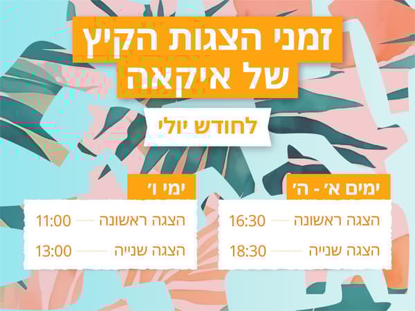 זמני הצגות הקיץ של איקאה לחודש יולי
א'-ה': הצגה ראשונה - 16:30, הצגה שניה - 18:30
ימי ו': הצגה ראשונה - 11:00, הצגה שניה - 13:00