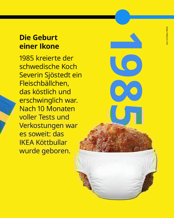 1985 kreierte der schwedische Koch Severin Sjöstedt ein Fleischbällchen, das köstlich und
erschwinglich war. Nach 10 Monaten voller Tests und Verkostungen war es soweit: das
IKEA Köttbullar wurde geboren.