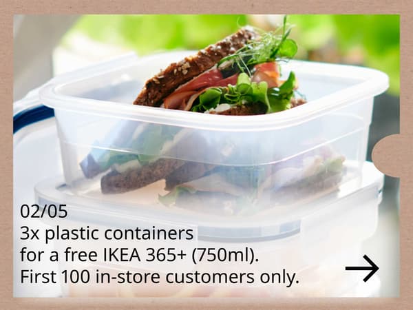 2 May 2026

Bring any three used plastic food containers and receive one IKEA 365+ food container (750 ml).

Available on 2 May 2026 for the first 100 customers, while stocks last. In‑store only.