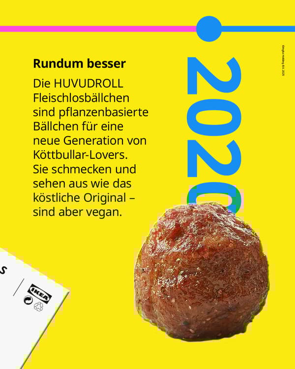 2020: Die HUVUDROLL Fleischlosbällchen
sind pflanzenbasierte Bällchen für eine
neue Generation von Köttbullar-Lovers.
Sie schmecken und sehen aus wie das
köstliche Original - sind aber vegan.