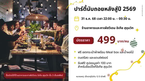 ปาร์ตี้นับถอยหลังสู่ปี 2569

© Inter IKEA Systems B.V. 2025

31 ธ.ค. 68 เวลา 22:00 น. - 00:30 น.

ร้านอาหารและคาเฟ่สวีเดน อิเกีย สุขุมวิท

บัตรราคา

499

บาท/คน

ฟรี เซตกระเป๋าผ้าพร้อม Meal box และน้ำผลไม้
ดนตรีสด และแดนซ์ฟลอร์
รับฟรี! คูปองมูลค่า 100 บาท
สำหรับช้อปปิ้งที่อิเกีย สุขุมวิท

ซื้อบัตรได้ที่ร้านอาหารและคาเฟ่สวีเดน อิเกีย สุขุมวิท ชั้น 3 เอ็มสเฟียร์

หมายเหตุ: เด็กอายุไม่เกิน 12 ปี เข้าฟรี