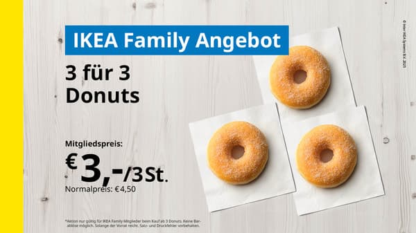 3 für 3 Donuts:
Ikea Family Preis 3 Stück Donuts für € 3,-
(Normalpreis:€ 4,50,-)
*Aktion nur gültig für Ikea Family Mitglieder beim Kauf ab 3 Donuts. Keine Barablöse möglich. Solange der Vorrat reicht. Satz- und Druckfehler vorbehalten.