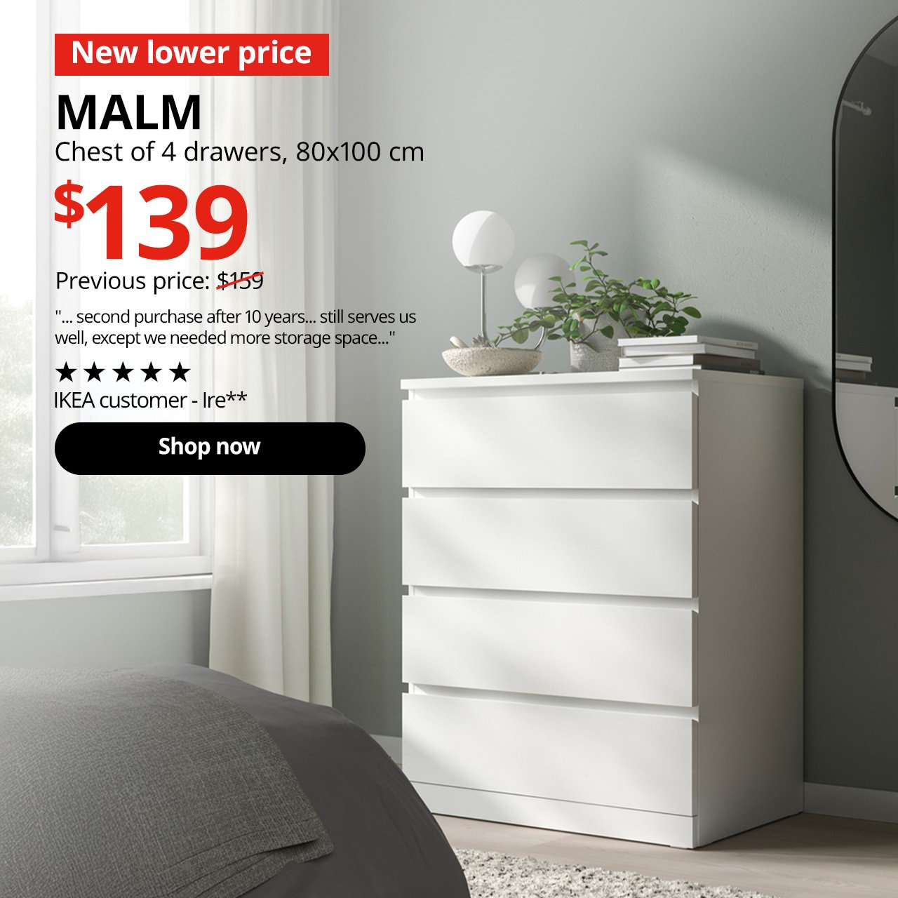 A MALM chest of 4 drawers in white is placed in a bedroom setting. On the top left-hand corner, a red tag with white text that reads "New lower price", followed by a black text overlay image that reads "MALM, Chest of 4 drawers, 80x100 cm, $139, Previous price $159." A product rating by IKEA customer in black text overlay image that reads, "... second purchase after 10 years... still serves us well, except we needed more storage space...", by Ire**.