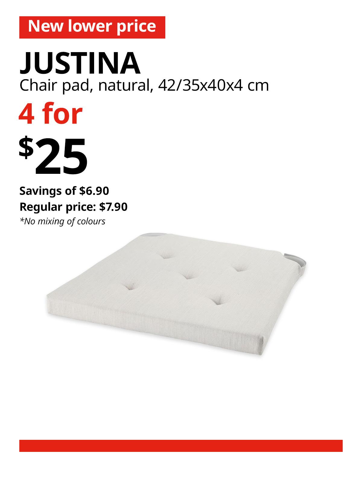 A natural colour JUSTINA chair pad. A red 'New lower price' tag, followed by black text that reads "JUSTINA, Chair pad, natural, 42/35x40x4 cm" Multibuy deal of 4 for $25, with savings of $6.90. Regular price, $7.90. *No mixing of colours