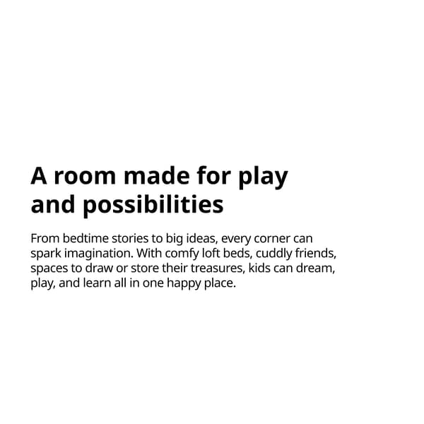 A room made for play and possibilities
From bedtime stories to big ideas, every corner can spark imagination. With comfy loft beds, cuddly friends, spaces to draw or store their treasures, kids can dream, play, and learn all in one happy place.
