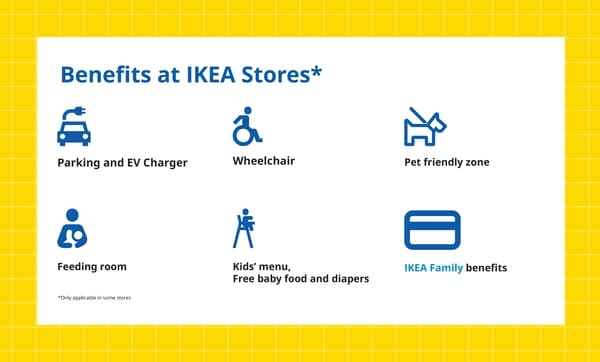 Benefits at IKEA Stores*

Parking and EV Charger

Wheelchair

Pet friendly zone

Feeding room

Kidsʼ menu,
Free baby food and diapers

IKEA Family benefits

*Only applicable in some stores