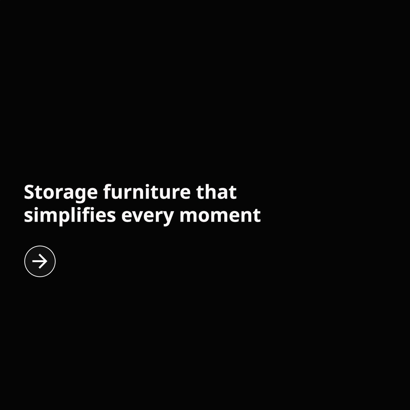 Black promotional graphic with white text reading, ‘Storage furniture that simplifies every moment,’ and a circular right-arrow icon beneath the text.