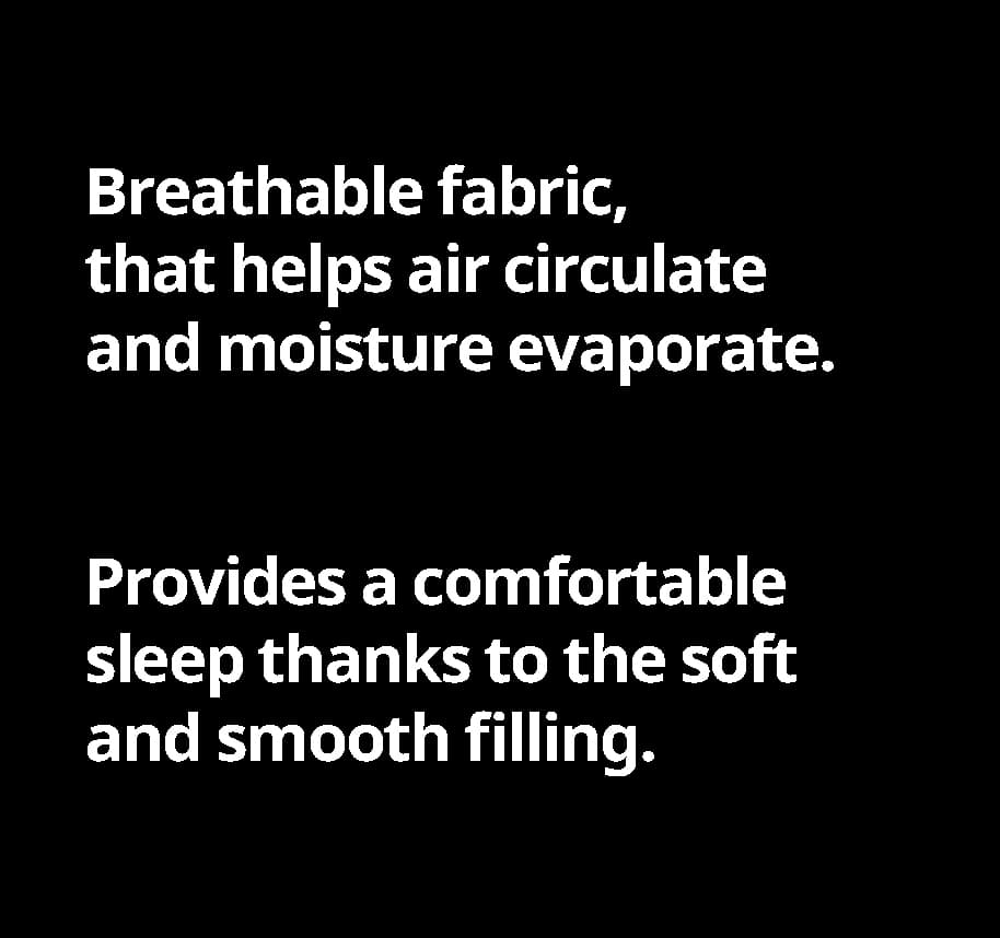 Breathable fabric, that helps air circulate and moisture evaporate. Provides a comfortable slee thanks to the soft and smooth filing.