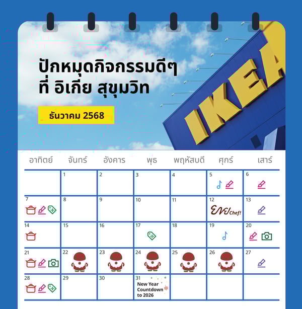 ไลฟ์สไตล์ทุกวันของคุณ
ที่อิเกีย สุขุมวิท

Cooking
Demonstration

As-is Golden Hour

Friday night chill-out

discount up to
ชั่วโมงพิเศษ!
Golden Hour Oftei
สินค้าตามสภาพลดสูงสุด 80%*
CKEA

KEA

IKEA

Hei!

สาธิตการทำอาหาร

ชั่วโมงพิเศษ มุมสินค้าตามสภาพ

ชิลกับดีเจ ที่ร้านอาหารสวีเดน

ด้วยเครื่องครัวของอิเกีย
ที่โชว์รูมห้องครัว

ลุ้นรับส่วนลดพิเศษ สูงสุด 80%*

วันศุกร์ 5, 19 ธ.ค. 68

ทุกวันอาทิตย์

วันพุธ 17 ธ.ค. 68

18:00 - 20:00 น.

15:00 - 16:00 น.

15:00 - 16:00 น.

Family fun day out

As-is
corner auction

Christmas Activity

สนุกกับกิจกรรมศิลปะสำหรับเด็กๆ

ร่วมประมูลสินค้า

กิจกรรมเวิร์คช้อป ตกแต่งคุกกี้

และทุกคนในครอบครัว

ที่มุมสินค้าตามสภาพ ชุบชีวิตใหม่

ขนมปังขิง ต้อนรับเทศกาลคริสต์มาส

ที่ทางเข้าร้านอาหารสวีเดน

ให้เฟอร์นิเจอร์ในราคาพิเศษสุดๆ

ที่ทางเข้าร้านอาหารสวีเดน

วันเสาร์ 13, 27 ธ.ค. 68

วันอาทิตย์ 7, 28 ธ.ค. 68

5, 6, 7, 20, 21, 28 ธ.ค. 68

13:00 - 16:00 น.

15:00 - 16:00 น.

13:00 - 16:00 น.

Christmas Activity

เจ้ามาสคอตหมี ฟอเบร์ บเยิร์น
จะมาทักทายทุกคนที่สโตร์ในลุคซานต้า
# 22 ธ.ค. 68 - 26 ธ.ค. 68
12:00 - 20:00

พบกับคุณลุงซานต้า และกิจกรรมถ่ายภาพ
โฟโต้บูธ ที่ทางเข้าร้านอาหารสวีเดน
# 20 ธ.ค. 68 - 21 ธ.ค. 68
D 13:00 - 17:00

แล้วมาพบกันที่ อิเกีย สุขุมวิท

*เงื่อนไขเป็นไปตามที่อิเกียกำหนด