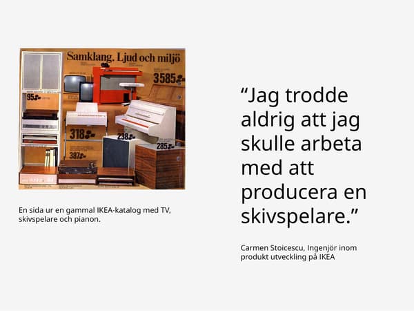 En sida ut en gammal IKEA katalog med TV, skivspelare och pianon. Bredvid är ett citat ''Jag trodde aldrig jag skulle arbeta med att producera en skrivspelare.'' av Carmen Stoicescu, Ingenjör inom produkt utveckling på IKEA. 