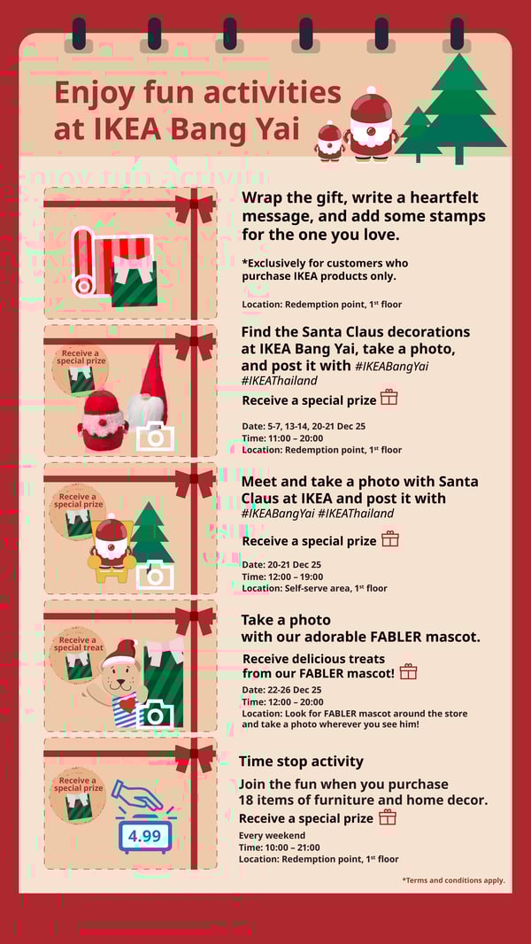 Enjoy fun activities
at IKEA Bang Yai

Wrap the gift, write a heartfelt
message, and add some stamps
for the one you love.
*Exclusively for customers who
purchase IKEA products only.
Location: Redemption point, 1st floor
Find the Santa Claus decorations

Receive a

at IKEA Bang Yai, take a photo,

special prize

and post it with #IKEABangYai
#IKEAThailand
Receive a special prize
Date: 5-7, 13-14, 20-21 Dec 25
Time: 11:00 - 20:00
Location: Redemption point, 1st floor
Meet and take a photo with Santa

Receive a
special prize

Claus at IKEA and post it with
#IKEABangYai #IKEAThailand
Receive a special prize
Date: 20-21 Dec 25
Time: 12:00 - 19:00
Location: Self-serve area, 1st floor
Take a photo

Receive a

with our adorable FABLER mascot.

special treat

Receive delicious treats
from our FABLER mascot!
Date: 22-26 Dec 25
Time: 12:00 - 20:00
Location: Look for FABLER mascot around the store
and take a photo wherever you see him!

Time stop activity

Receive a
special prize

Join the fun when you purchase
18 items of furniture and home decor.
Receive a special prize

4.99

Every weekend
Time: 10:00 - 21:00
Location: Redemption point, 1st floor
*Terms and conditions apply.