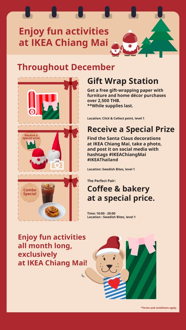Enjoy fun activities
at IKEA Chiang Mai

Throughout December
Gift Wrap Station

Get a free gift-wrapping paper with
furniture and home décor purchases
over 2,500 THB.
** While supplies last.
Location: Click & Collect point, level 1

Receive a Special Prize

Receive a
special prize

Find the Santa Claus decorations
at IKEA Chiang Mai, take a photo,
and post it on social media with
hashtags #IKEAChiangMai
#IKEAThailand
Location: Swedish Bites, level 1
The Perfect Pair:

Combo

Coffee & bakery

Special

at a special price.

Time: 10:00 - 20:00
Location : Swedish Bites, level 1

Enjoy fun activities
all month long,
exclusively
at IKEA Chiang Mai!

*Terms and conditions apply.