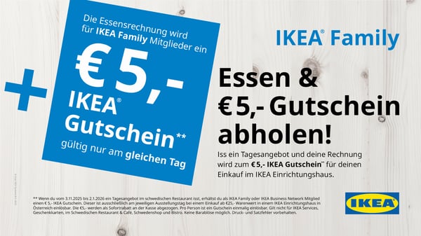 Essen & €5,- Gutschein abholen!
Iss ein Tagesangebot und deine Rechnung wird zum €5,- IKEA Gutschein für deinen Einkauf im Einrichtungshaus.