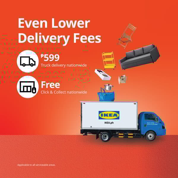 Even Lower Delivery Fees – We’re making it easier for you to bring home your IKEA favorites! Enjoy flat rate truck delivery fees at ₱599 for all serviceable areas. Plus, Click & Collect is now FREE nationwide!