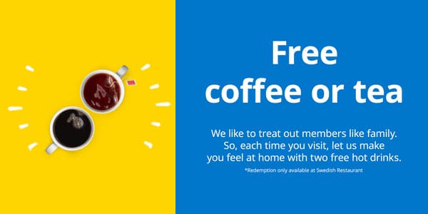 Free coffee or tea - We like to treat our members like family. So, each time you visit, let us make you feel at home with two free hot drinks. Redemption only available at Swedish Restaurant.