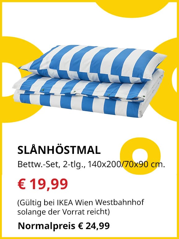 Frühlingsangebote
SLÅNHÖSTMAL
Bettwäsche-Set, 2-tlg., 140x200/70x90 cm.
Jetzt für €19,99
(Gültig bei IKEA Wien Westbahnhof solange der Vorrat reicht)
Normalpreis €24,99