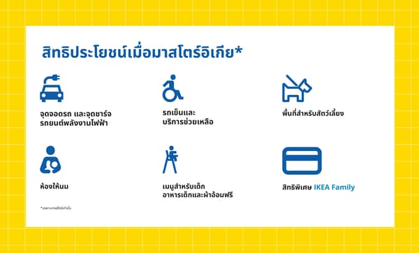 สิทธิประโยชน์เมื่อมาสโตร์อิเกีย*

จุดจอดรถ และจุดชาร์จ

รถเข็นและ

พื้นที่สำหรับสัตว์เลี้ยง

รถยนต์พลังงานไฟฟ้า

บริการช่วยเหลือ

ห้องให้นม

เมนูสำหรับเด็ก
อาหารเด็กและผ้าอ้อมฟรี

สิทธิพิเศษ IKEA Family

*เฉพาะบางสโตร์เท่านั้น