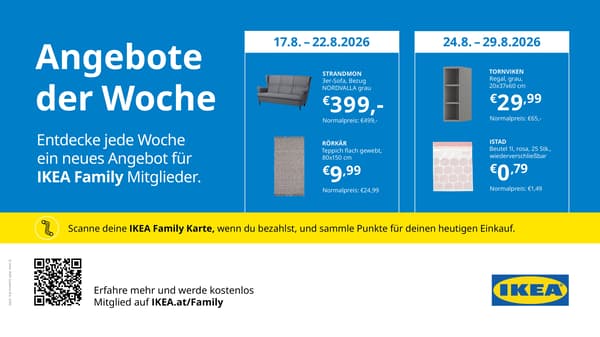 IKEA Family Angebote der Woche bei IKEA Graz.
Vom 17. bis 22.8.2026: 
Strandmon 3-er Sofa, Bezug Nordvalla grau, statt € 499 zum IKEA Family Preis von € 3,99.
Rörkät Teppich, flach gewebt, 80x150cm, statt € 24,99 zum IKEA Family Preis von € 9,99.

Vom 24.8. bis 29.8.2026:
Regal Tornviken, 20x37x60cm, grau, statt € 65 zum IKEA Family Preis von € 29,99.
Istad Beutel, 1l, rosa. 25 Stück, wiederverschliessbar, statt € 1,49 um € 0,79.