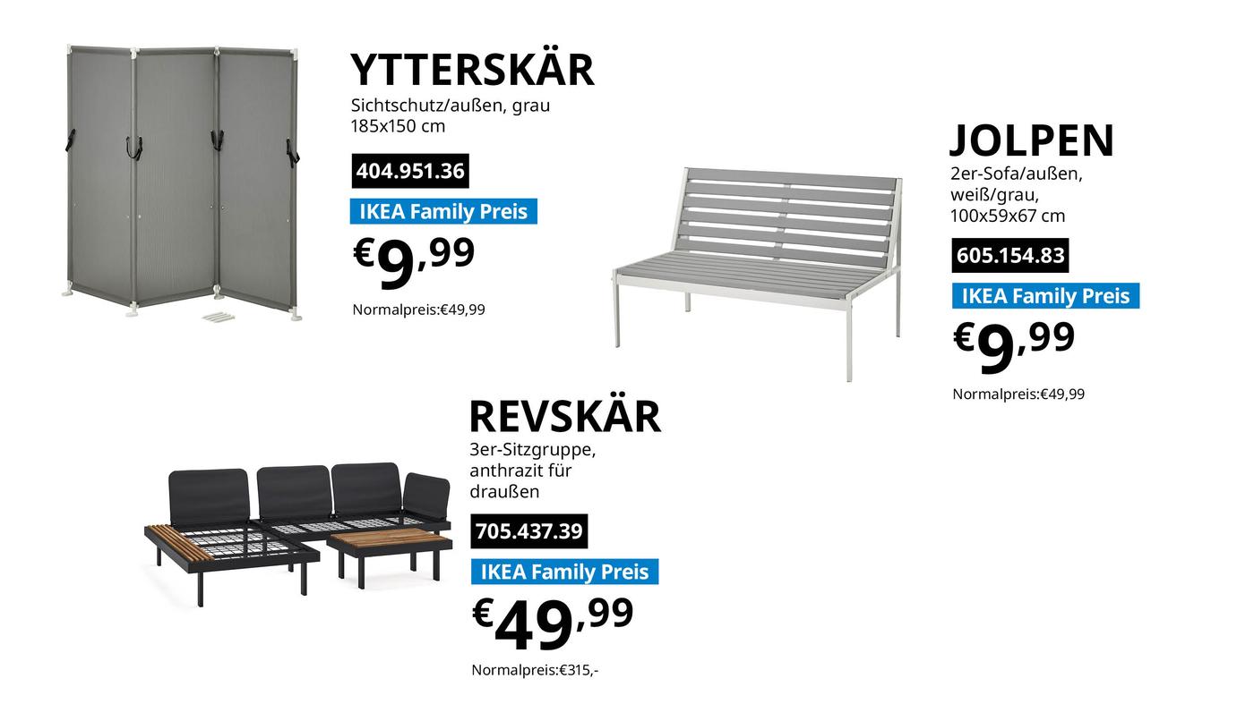 IKEA Family Angebote der Woche bei IKEA Vösendorf gültig vom 10.8. bis 14.8.2026: 
YTTERSKÄR Sichtschutz/außen, grau 185x150 cm 404.951.36 zum IKEA Family Preis € 9,99 statt Normalpreis €49,99
REVSKÄR 3er-Sitzgruppe, anthrazit für draußen 705.437.39 zum IKEA Family Preis € 49,99 statt Normalpreis € 315,-
JOLPEN 2er-Sofa/außen, weiß/grau, 100x59x67 cm 605.154.83 zum IKEA Family Preis € 9,99 statt Normalpreis € 49,99