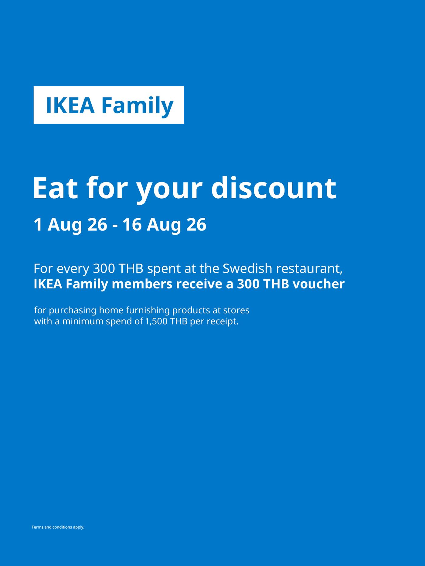 IKEA Family
Eat for your discount
1 Aug 26 - 16 Aug 26
For every 300 THB spent at the Swedish restaurant,
IKEA Family members receive a 300 THB voucher
for purchasing home furnishing products at stores
with a minimum spend of 1,500 THB per receipt.