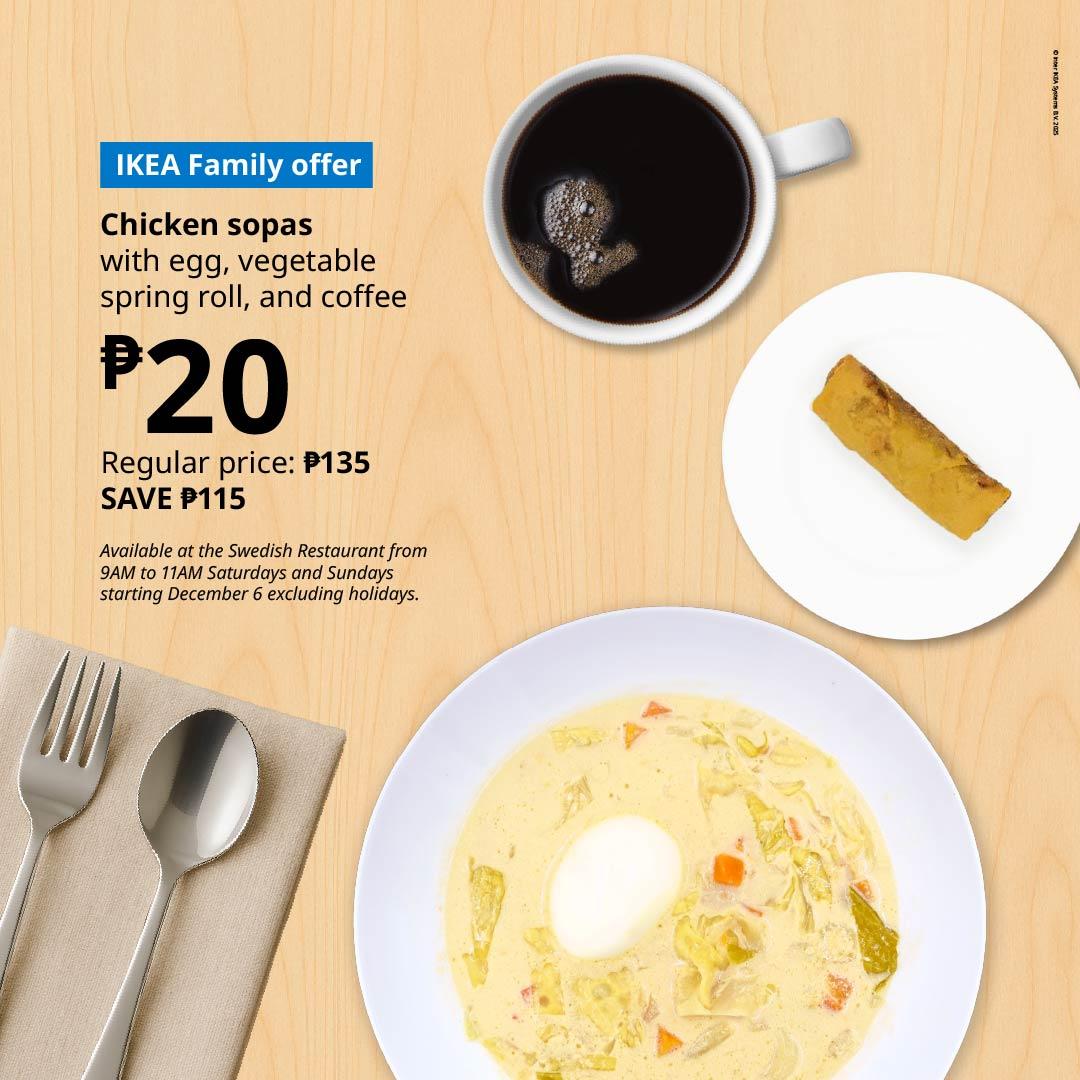 IKEA Family Offer
Chicken Sopas with egg, vegetable spring roll, and coffee for P20
Regular price is P135 so you can save P115
Available every Saturdays and Sundays of December from 9:00 am to 11:00 am only (except on holidays)