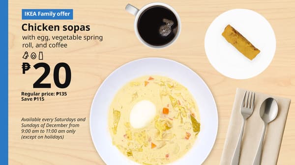 IKEA Family Offer - Christmas Breakfast
Chicken sopas with egg, vegetable spring rool, and coffee
P20
Regular price: P140
SAVE: P120
Available every Saturdays and Sundays of December from 9:30 am to 11:00 am only (except on holidays)