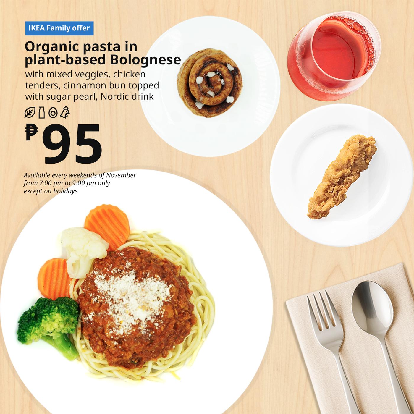 IKEA Family Offer - Evening FIKA
Plant Base Bolognese 
Organic Pasta
with mixed veggies, chicken
tenders, cinnamon bun with
sugar pearl, Nordic drink
P95