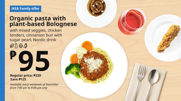 IKEA Family Offer - Evening FIKA
Plant Base Bolognese 
Organic Pasta
with mixed veggies, chicken
tenders, cinnamon bun with
sugar pearl, nordic drink
P95
