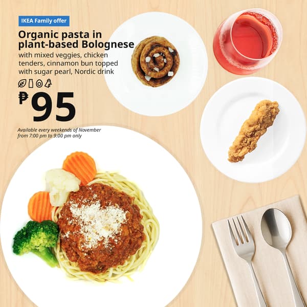 IKEA Family Offer - Evening FIKA
Plant Base Bolognese
Organic Pasta
with mixed veggies, chicken
tenders, cinnamon bun with
sugar pearl, nordic drink
P95