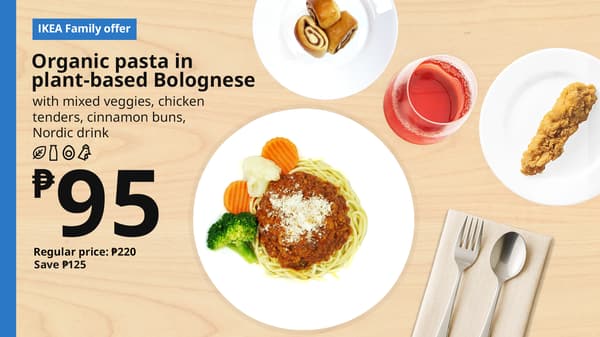 IKEA Family Offer - Evening FIKA
Plant Base Bolognese 
Organic Pasta
with mixed veggies, chicken
tenders, cinnamon bun with
sugar pearl, nordic drink
P95