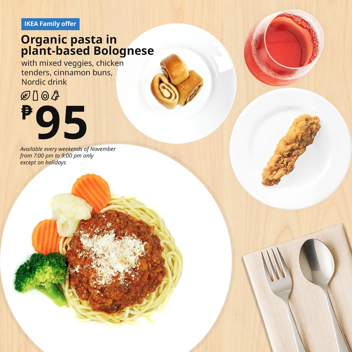 IKEA Family Offer - Evening FIKA
Plant Base Bolognese
Organic Pasta
with mixed veggies, chicken
tenders, cinnamon bun with
sugar pearl, Nordic drink
P95
