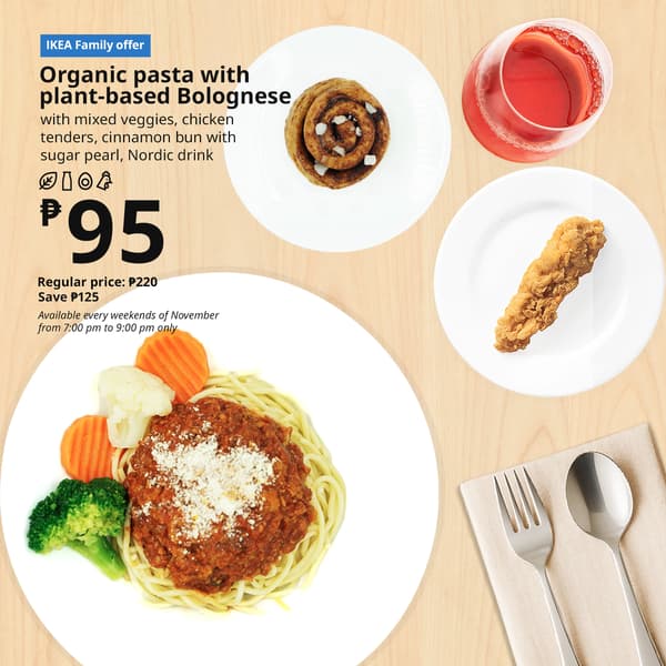 IKEA Family Offer - Evening FIKA
Plant Base Bolognese
Organic Pasta
with mixed veggies, chicken
tenders, cinnamon bun with
sugar pearl, nordic drink
P95