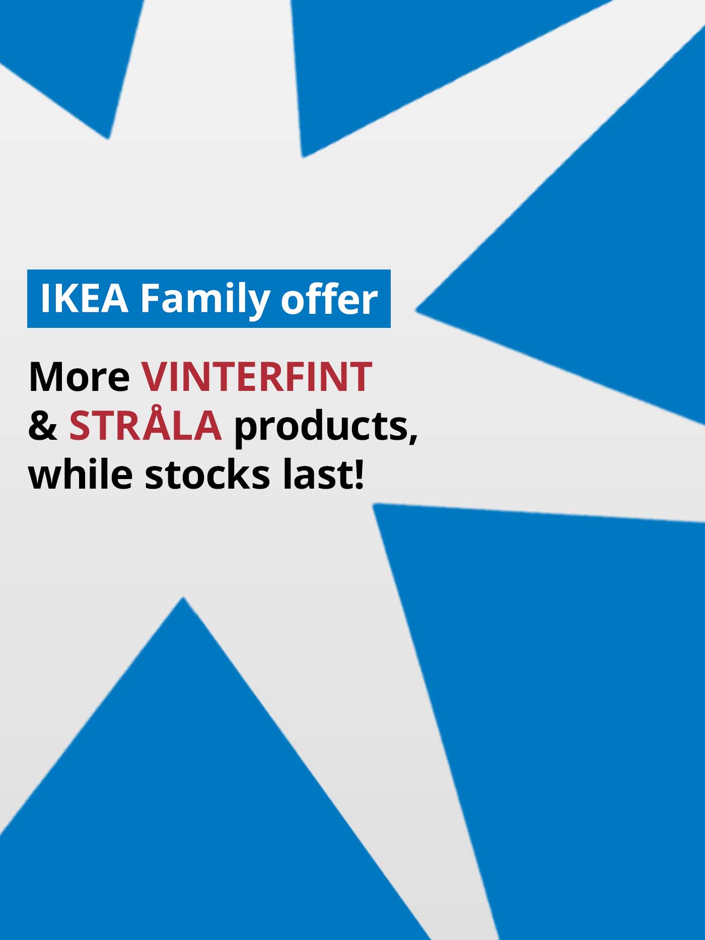 IKEA Family offer. Shop more VINTERFINT & STRALA products, while stocks last!