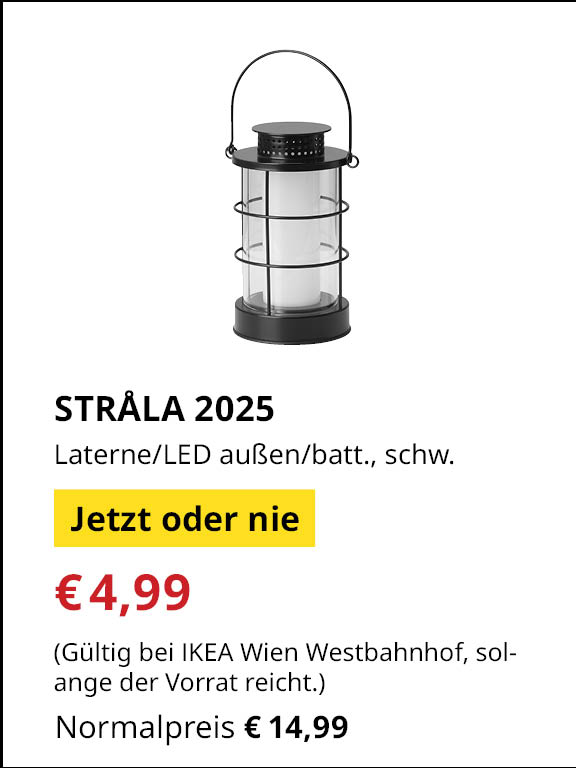 Jetzt oder Nie Angebot bei IKEA Wienwestbahnhof
STRÅLA 2025, Laterne/LED außen/batteriebetrieben, schwarz.
€4,99 statt €14,99
(Gültig bei IKEA Wien Westbahnhof, solange der Vorrat reicht.)