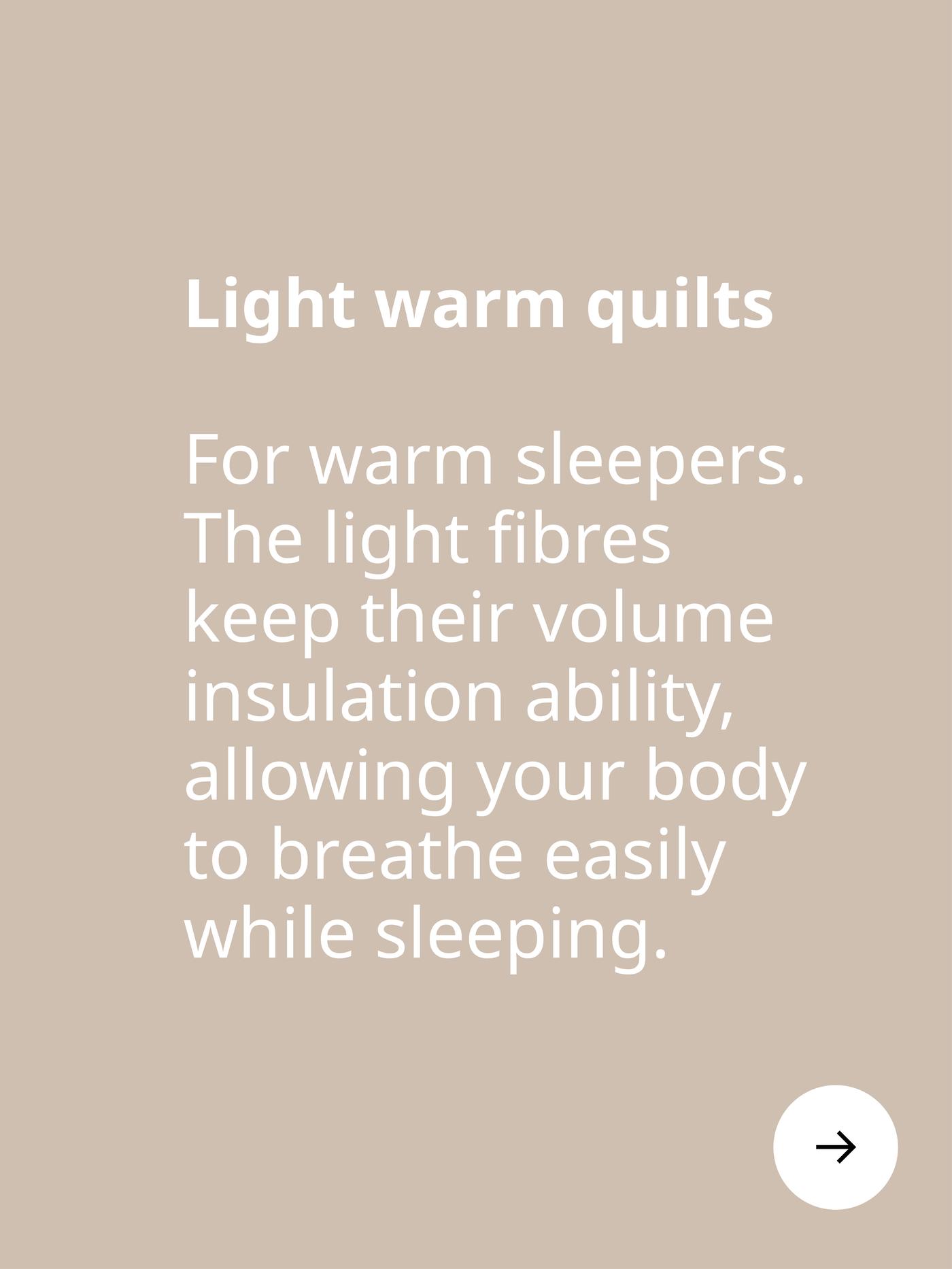 Light warm quilts. For warm sleepers. The light fibres keep their volume insulation ability, allowing you to breathe while sleeping.