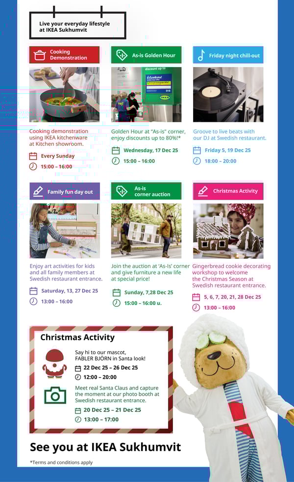 Live your everyday lifestyle
at IKEA Sukhumvit

Cooking
Demonstration

As-is Golden Hour

Friday night chill-out

discount up to

mdh 129

ชั่วโมงพิเศษ!
สนค้วตามสภาพลดสูงสุด 80%*
สินค้าตามสภาพล

KEA

İKEA

IKEA®

Hel

Cooking demonstration

Golden Hour at 