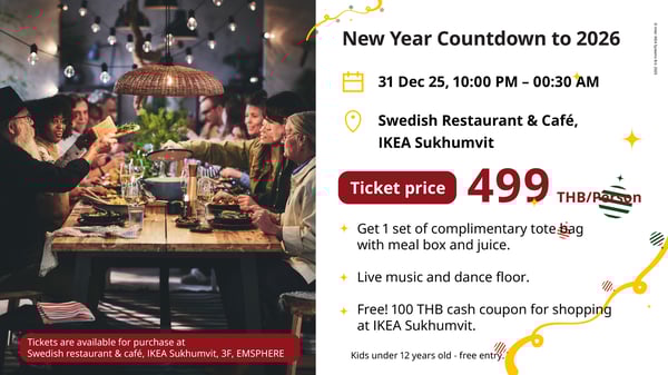 New Year Countdown to 2026

31 Dec 25, 10:00 PM - 00:30 AM

Swedish Restaurant & Café,
IKEA Sukhumvit

Ticket price

499

THB/Person

Get 1 set of complimentary tote bag
with meal box and juice.
Live music and dance floor.

Free! 100 THB cash coupon for shopping
at IKEA Sukhumvit.

Kids under 12 years old - free entry.