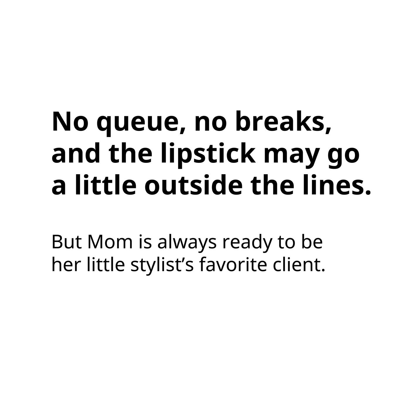 No queue, no breaks, and the lipstick may go a little outside the lines. But Mom is always ready to be her little stylist’s favourite client.