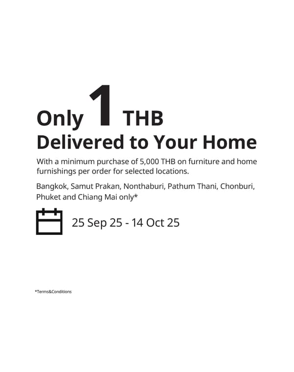 Only
Delivered to Your Home
With a minimum purchase of 5,000 THB on furniture and home
furnishings per order for selected locations.
Bangkok, Samut Prakan, Nonthaburi, Pathum Thani, Chonburi,
Phuket and Chiang Mai only*

25 Sep 25 - 14 Oct 25

1

THB

*Terms&Conditions