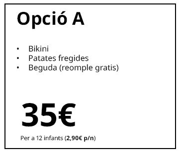 Opció A
Bikini
Patates fregides
Beguda (reompliment gratuït)
35 €
Per a 12 infants (2,90 € p/n)