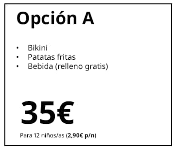 Opción A
Bikini
Patatas fritas
Bebida (relleno gratuito)
35 €
Para 12 niños/as (2,90 € p/n)