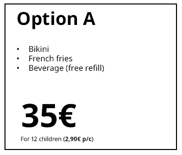 Option A
Grilled ham and cheese sandwich
French fries
Drink (free refill)
€35
For 12 children (€2.90 per child)