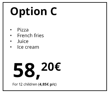 Option C
Pizza
French fries
Juice
Ice cream
€58.20
For 12 children (€4.85 per child)