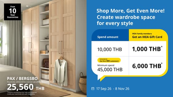 Organise for a better life! ​

Shop more, get even more! Get a 1,000 THB IKEA Gift Card for every 10,000 THB spent on PAX/KOMPLEMT wardrobe, and get a 1,500 THB IKEA Gift Card for every 10,000 THB spent on PAX/KOMPLEMENT wardrobe, with a minimum purchase of 45,000 THB on a single receipt (limited to the first 300 IKEA Family member customers) from 17 September to 8 November 2026.
Offers are available both in-store and online. Free assembly with a minimum purchase of 30,000 THB (in-store only) from 17 Sep 26 to 8 Nov 26.

This promotion is for all IKEA Family members and is valid for purchases made from 17 Sep 26 to 8 Nov 26, or while stocks last.
To qualify for the promotion, customers need to spend at least 10,000 THB on the participating range in a single receipt. For every 10,000 THB spent, the customer will receive a 1,000 THB IKEA Gift Card. The gift card can be redeemed on the next in-store purchase. The participating ranges include the following:
PAX/KOMPLEMENT wardrobe solutions refer to PAX frames, doors, KOMPLEMENT interior organizers, doors, knobs/handles, and integrated lighting. 
Customers who purchase PAX/KOMPLEMENT storage solutions valued at over 30,000 THB will receive free installation service. (Instore only)
For in-store purchases, customers need to present the original purchase receipt at the Exchange & Returns Counter located in the Customer Service area for gift card collection. Only original receipts from the checkouts are accepted. Other proofs of purchase, such as a credit card slip or a photocopy of a receipt, will not be accepted. The last date for gift card collection at IKEA stores for in-store purchases is 30 Nov 26.
For online purchases, customers will receive a confirmation email after the delivery completed. The last date for gift card collection at IKEA stores for online purchases is 31 Dec 26.
The IKEA Gift Card is valid for three (3) months from the date of issue and can only be used in stores. The gift card cannot be used for online purchases.
The IKEA Gift Card is non-refundable and cannot be exchanged for cash or credit.
If the customer returns any products from the qualifying purchase, resulting in a shortfall of the minimum spending requirement, IKEA reserves the right to withdraw the gift card and deduct any used value from the refund amount or disqualify the gift card redemption.
 

Box up your PAX wardrobe for a built-in look: A complete solution for your space.
Special promotion – Discount of 1,000 THB for PAX box-up installation service fee from 17 Sep 26 to 8 Nov 26.
Terms and Conditions 

Customers who purchase PAX wardrobe, book delivery and/or assembly service at the Delivery counter, and make a payment are eligible for 1,000 THB discount per box up installation. *Excludes Box Up Prices. 
If you already have PAX wardrobe at home, you can use PAX box up installation service with 1,000 THB discount within the promotion period.  
The discount cannot be exchanged for cash or redeemed for an IKEA gift card. 
365 Day Return policy and PAX guarantee apply.
Box up installation service comes with a warranty of one year.
Only available in Bangkok and vicinity (Samut Prakan, Nonthaburi, Pathum Thani, Samut Sakhon, Nakhon Pathom).     
Other terms and conditions apply.
 