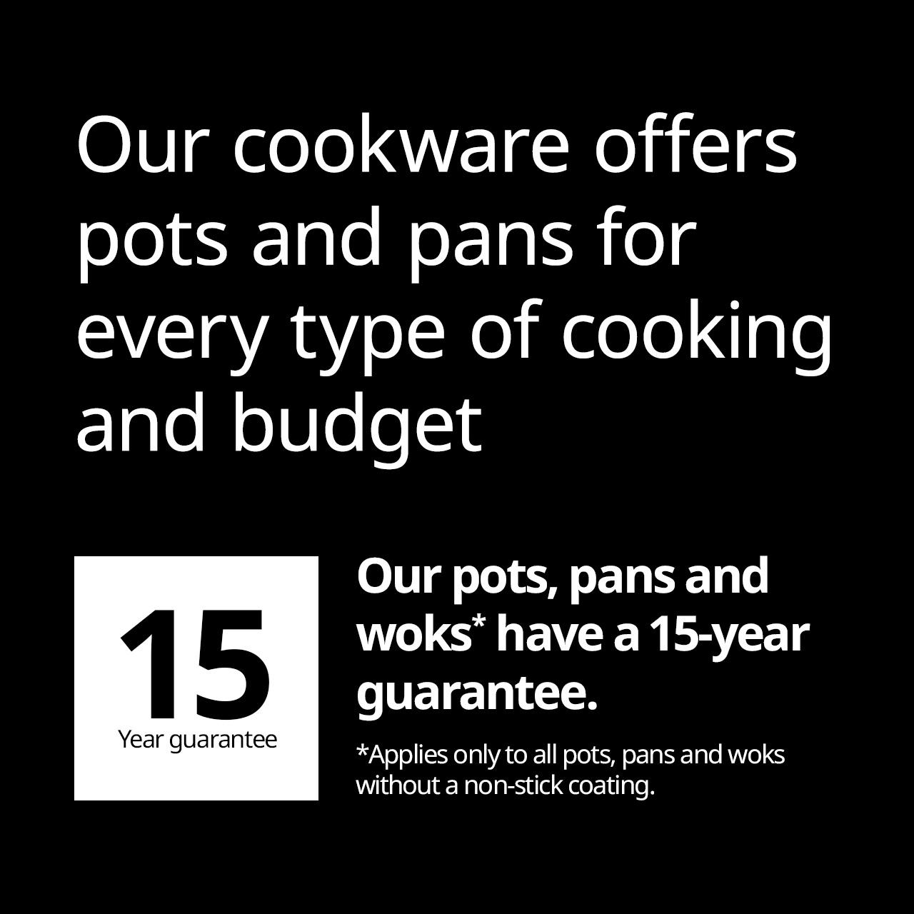 Our cookware offers pots and pans for every type of cooking and budget. Our pots, pans and woks* have a 15-year guarantee. *Applies only to all pots, pans and woks without a non-stick coating.