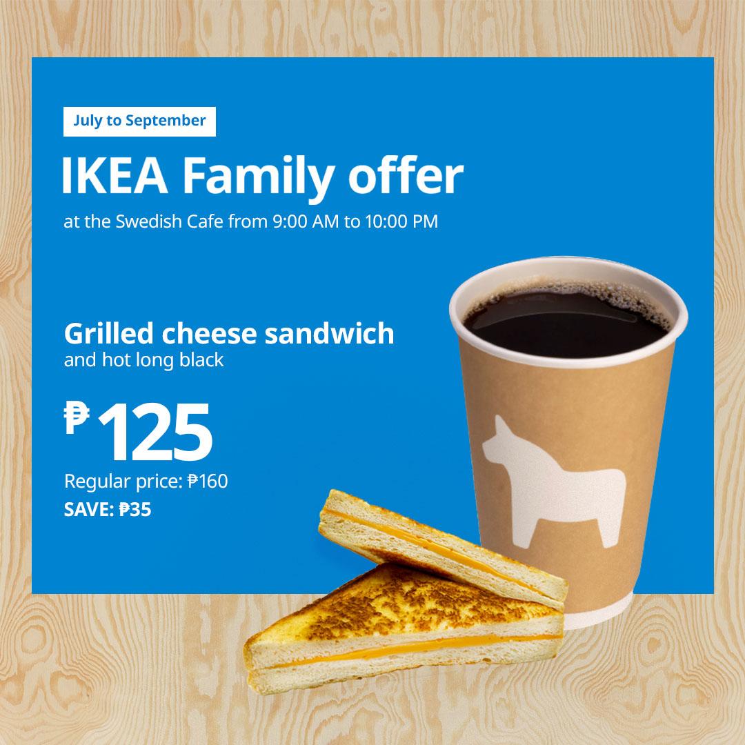 Promotional image for IKEA Family offer 
Grilled cheese sandwich
and hot long black
₱125
Regular price: ₱160
Save ₱35

Available until September 30, 2026 in Swedish Cafe from 9:00 am to 10:00 pm daily