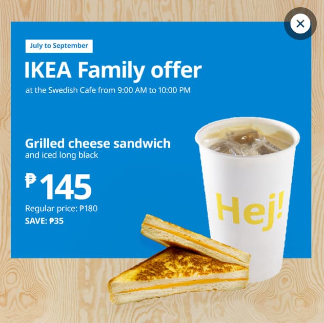 Promotional image for IKEA Family offer 
Grilled cheese sandwich
and iced long black
₱145
Regular price: ₱180
Save ₱35

Available until September 30, 2026 in Swedish Cafe from 9:00 am to 10:00 pm daily